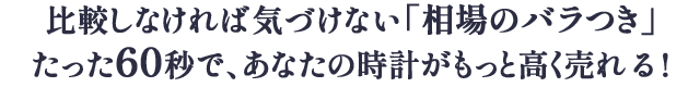 比較しなければ気づけない相場のバラつきたった60秒で、あなたの時計がもっと高く売れる！