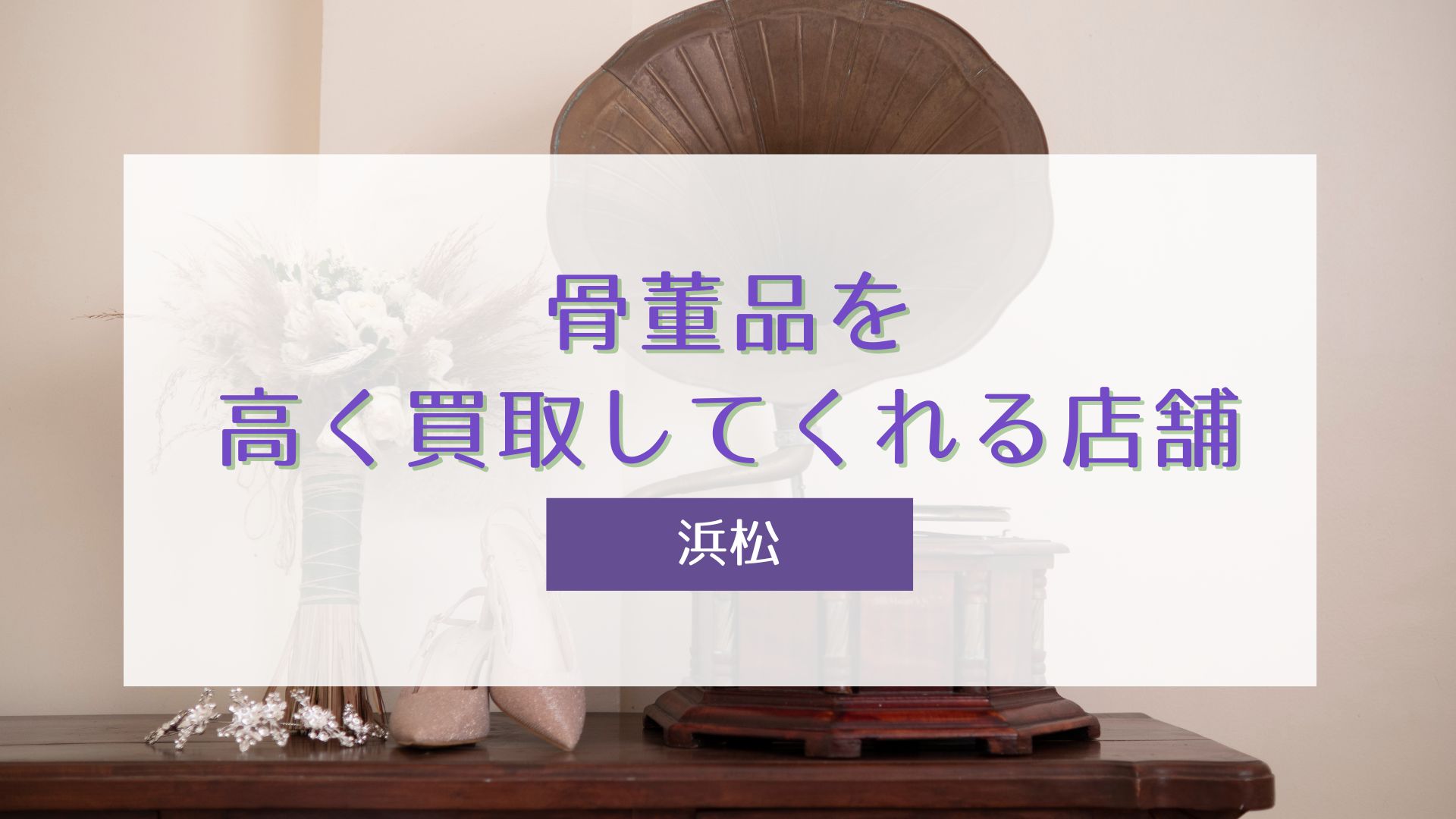 浜松で骨董品を高く買取してくれる店舗5選。選び方と査定のコツも